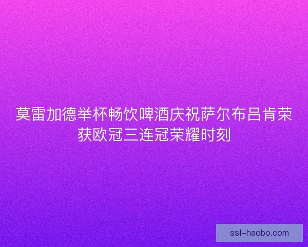 莫雷加德举杯畅饮啤酒庆祝萨尔布吕肯荣获欧冠三连冠荣耀时刻