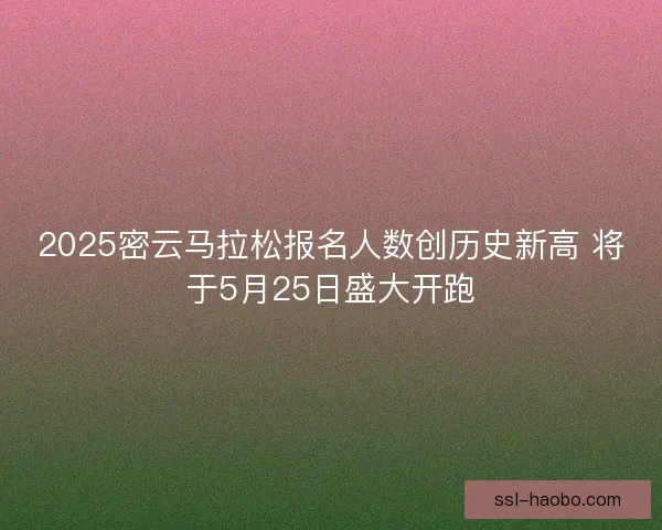 2025密云马拉松报名人数创历史新高 将于5月25日盛大开跑