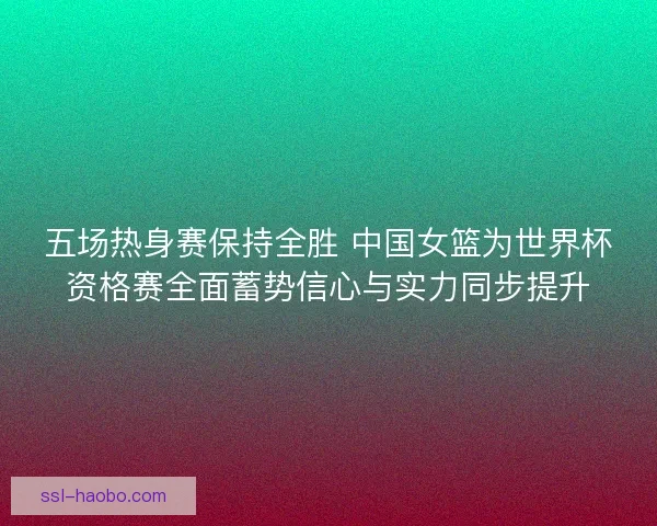 五场热身赛保持全胜 中国女篮为世界杯资格赛全面蓄势信心与实力同步提升