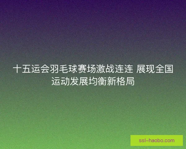 十五运会羽毛球赛场激战连连 展现全国运动发展均衡新格局